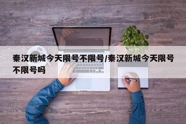 秦汉新城今天限号不限号/秦汉新城今天限号不限号吗