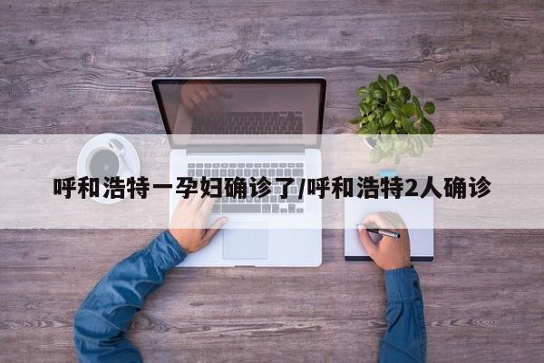 呼和浩特一孕妇确诊了/呼和浩特2人确诊