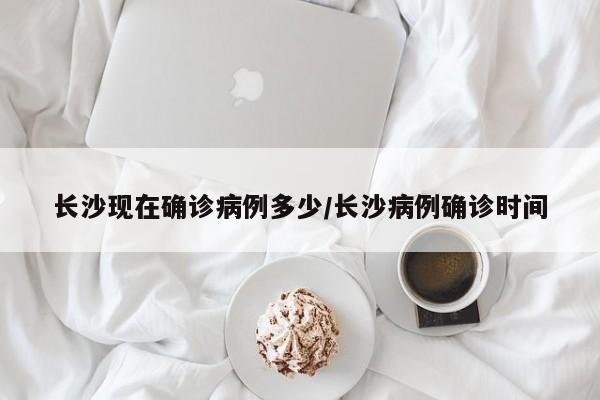 长沙现在确诊病例多少/长沙病例确诊时间