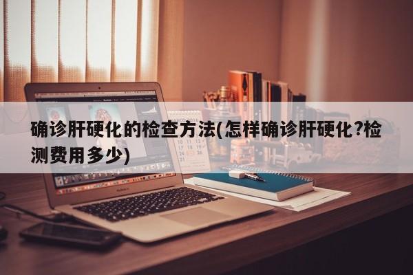 确诊肝硬化的检查方法(怎样确诊肝硬化?检测费用多少)