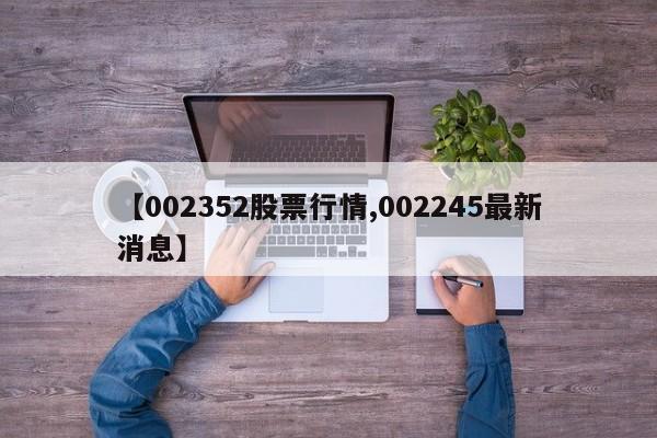 【002352股票行情,002245最新消息】