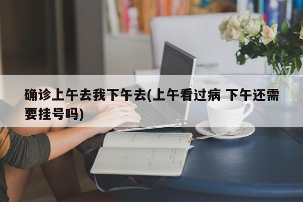 确诊上午去我下午去(上午看过病 下午还需要挂号吗)