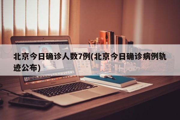 北京今日确诊人数7例(北京今日确诊病例轨迹公布)
