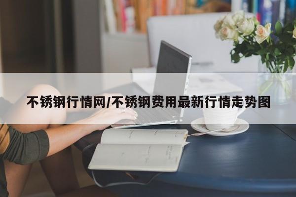 不锈钢行情网/不锈钢费用最新行情走势图