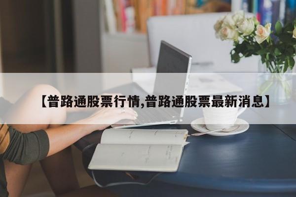 【普路通股票行情,普路通股票最新消息】