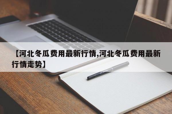 【河北冬瓜费用最新行情,河北冬瓜费用最新行情走势】