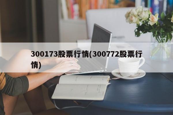 300173股票行情(300772股票行情)